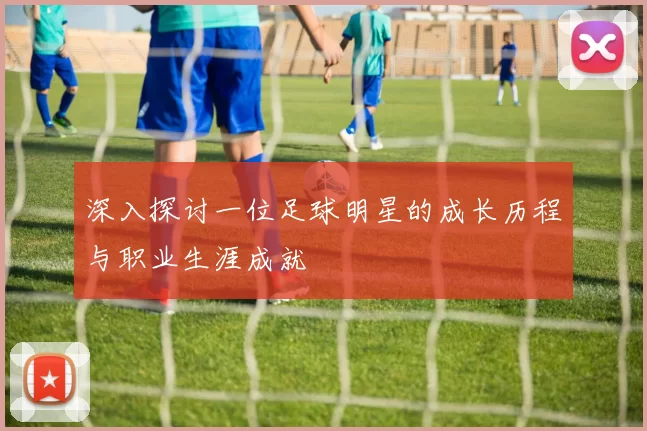 深入探讨一位足球明星的成长历程与职业生涯成就