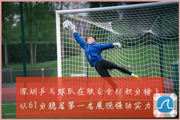 深圳乒乓球队在联合会杯积分榜上以61分稳居第一名展现强劲实力