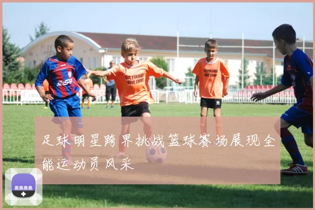 足球明星跨界挑战篮球赛场展现全能运动员风采