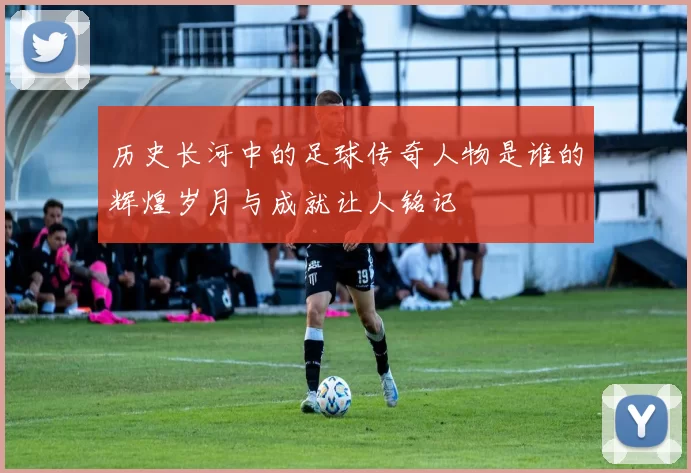 历史长河中的足球传奇人物是谁的辉煌岁月与成就让人铭记