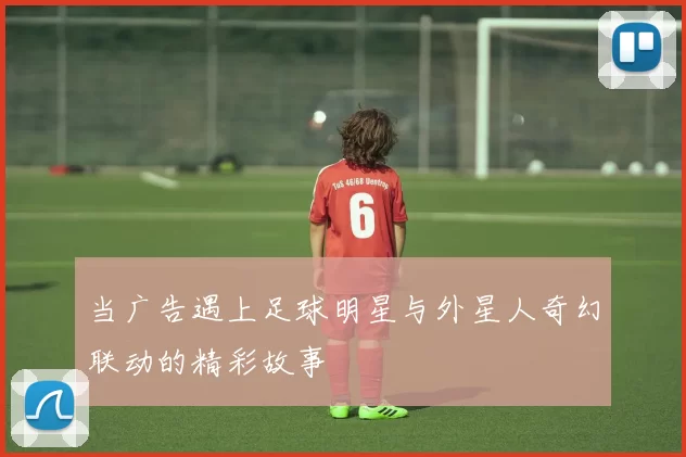 当广告遇上足球明星与外星人奇幻联动的精彩故事