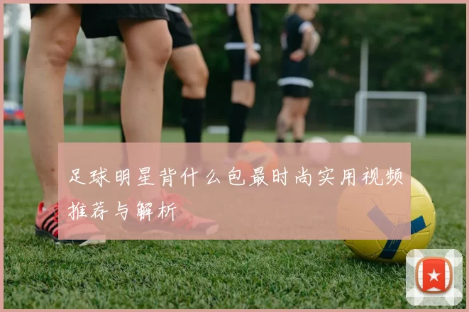 足球明星背什么包最时尚实用视频推荐与解析