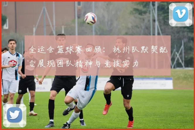 全运会篮球赛回顾：杭州队默契配合展现团队精神与竞技实力