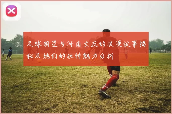 足球明星与河南女友的浪漫故事揭秘及她们的独特魅力分析