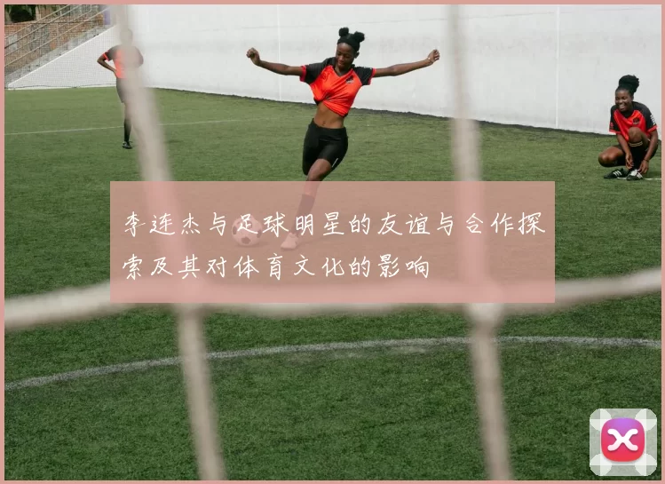 李连杰与足球明星的友谊与合作探索及其对体育文化的影响