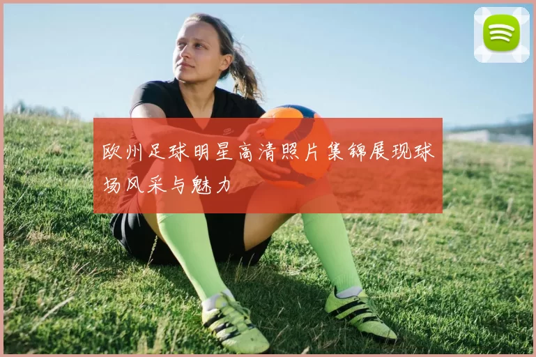 欧州足球明星高清照片集锦展现球场风采与魅力