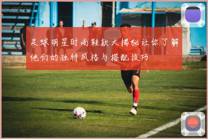 足球明星时尚鞋款大揭秘让你了解他们的独特风格与搭配技巧