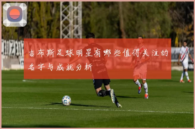 吉布斯足球明星有哪些值得关注的名字与成就分析