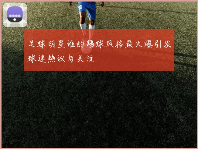 足球明星谁的踢球风格最火爆引发球迷热议与关注