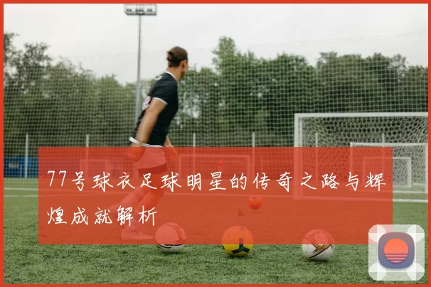 77号球衣足球明星的传奇之路与辉煌成就解析