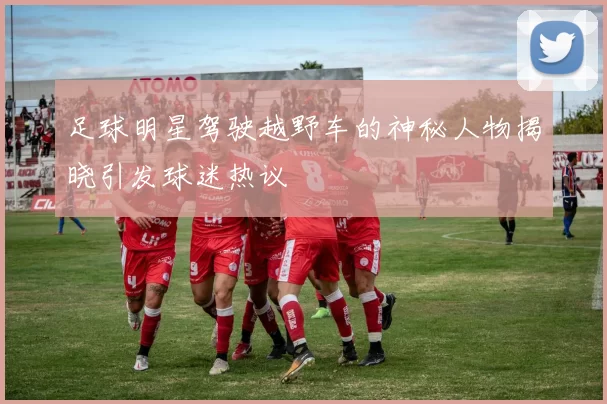 足球明星驾驶越野车的神秘人物揭晓引发球迷热议