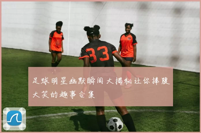 足球明星幽默瞬间大揭秘让你捧腹大笑的趣事合集