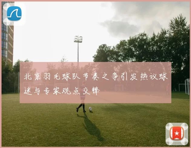 北京羽毛球队节奏之争引发热议球迷与专家观点交锋