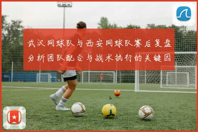 武汉网球队与西安网球队赛后复盘分析团队配合与战术执行的关键因素