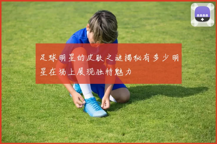 足球明星的皮肤之谜揭秘有多少明星在场上展现独特魅力