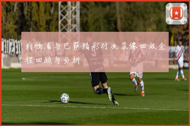 利物浦与巴萨精彩对决录像回放全程回顾与分析