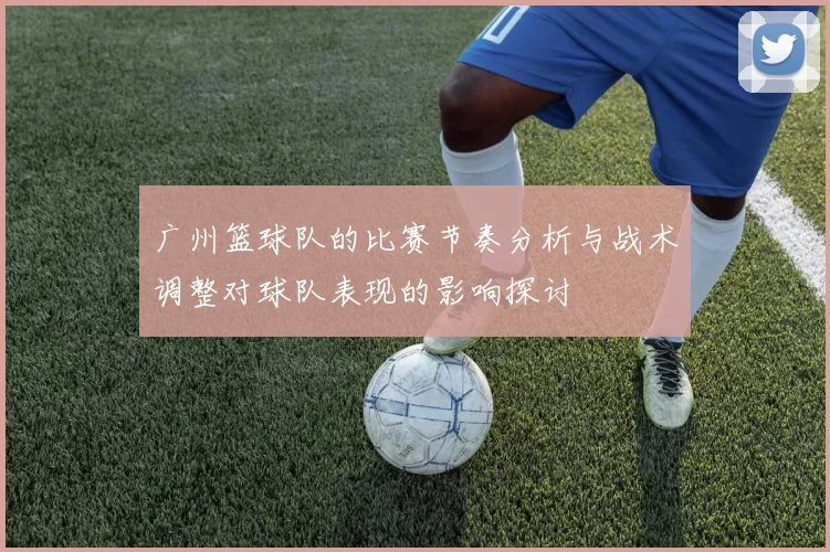 广州篮球队的比赛节奏分析与战术调整对球队表现的影响探讨