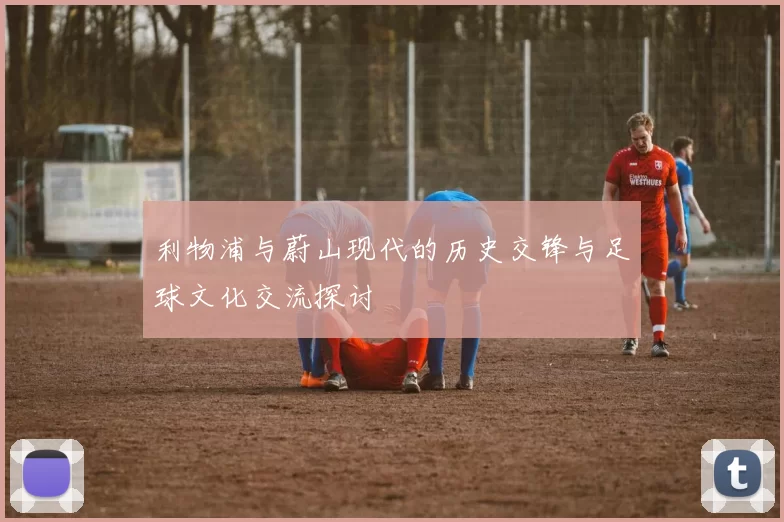 利物浦与蔚山现代的历史交锋与足球文化交流探讨