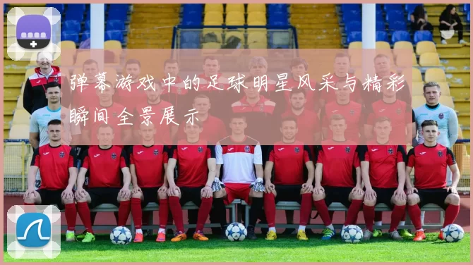 弹幕游戏中的足球明星风采与精彩瞬间全景展示