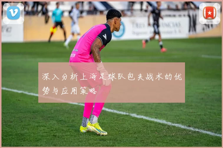 深入分析上海足球队包夹战术的优势与应用策略
