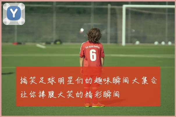 搞笑足球明星们的趣味瞬间大集合让你捧腹大笑的精彩瞬间