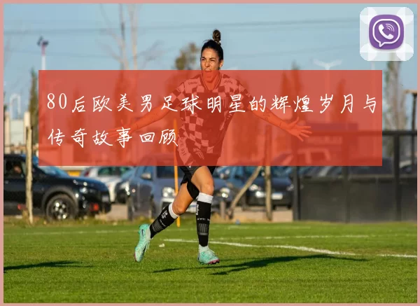 80后欧美男足球明星的辉煌岁月与传奇故事回顾