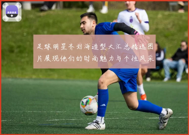 足球明星齐刘海造型大汇总精选图片展现他们的时尚魅力与个性风采