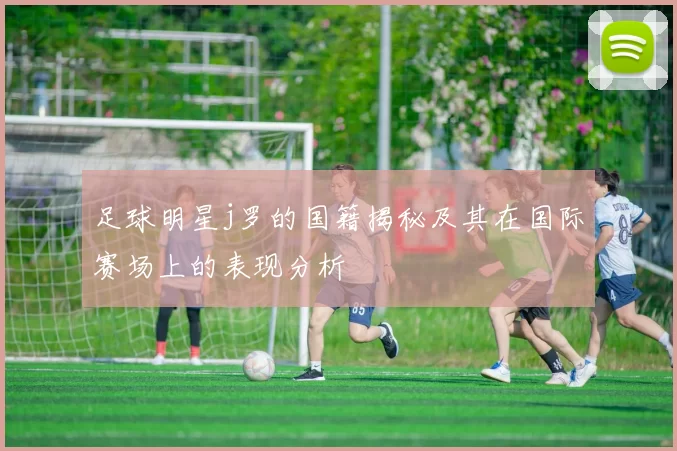 足球明星j罗的国籍揭秘及其在国际赛场上的表现分析
