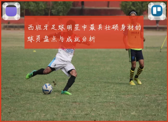 西班牙足球明星中最具壮硕身材的球员盘点与成就分析