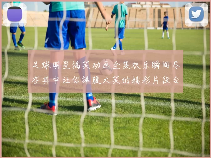 足球明星搞笑动画全集欢乐瞬间尽在其中让你捧腹大笑的精彩片段合集