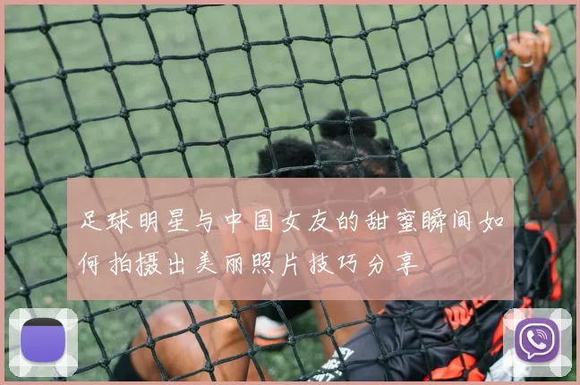足球明星与中国女友的甜蜜瞬间如何拍摄出美丽照片技巧分享