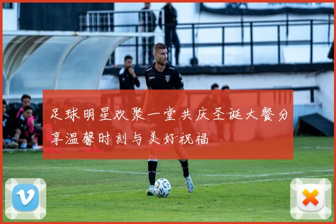 足球明星欢聚一堂共庆圣诞大餐分享温馨时刻与美好祝福