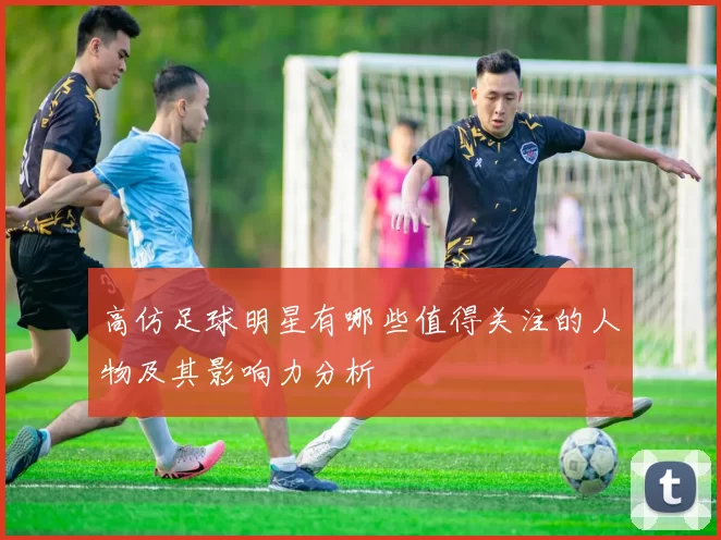 高仿足球明星有哪些值得关注的人物及其影响力分析