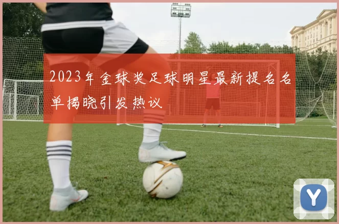 2023年金球奖足球明星最新提名名单揭晓引发热议