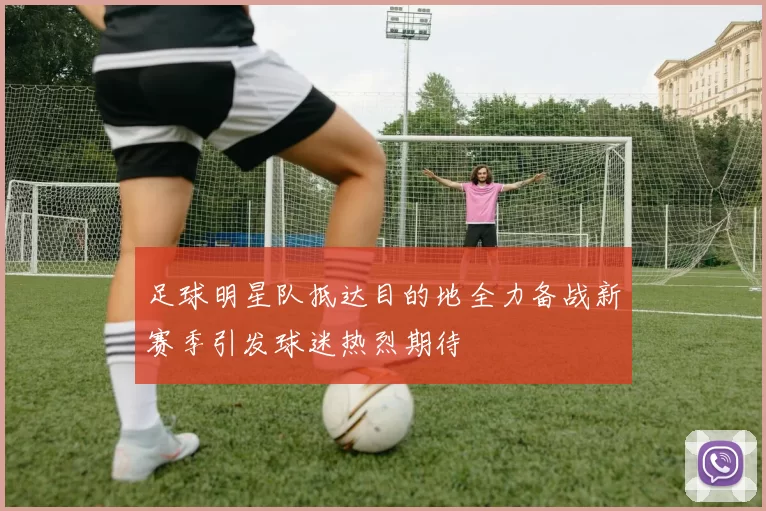 足球明星队抵达目的地全力备战新赛季引发球迷热烈期待