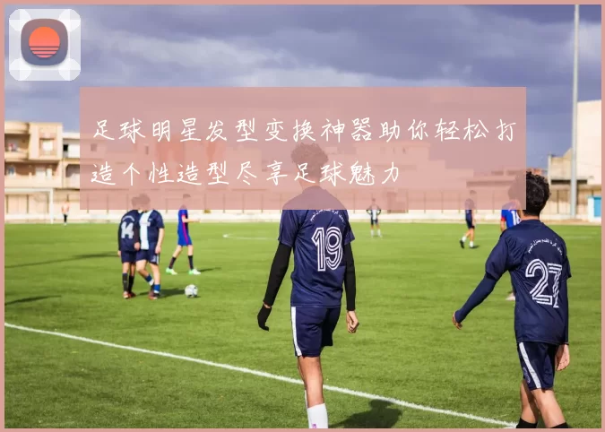 足球明星发型变换神器助你轻松打造个性造型尽享足球魅力