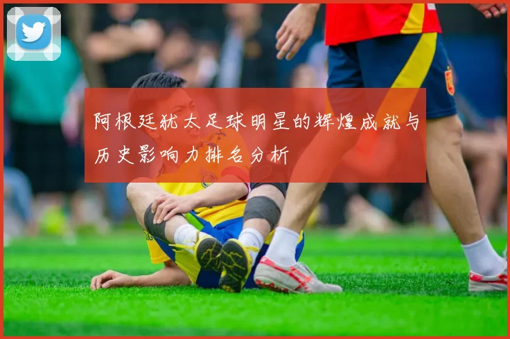 阿根廷犹太足球明星的辉煌成就与历史影响力排名分析