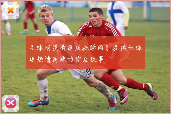 足球明星滑跪庆祝瞬间引发热议球迷热情高涨的背后故事
