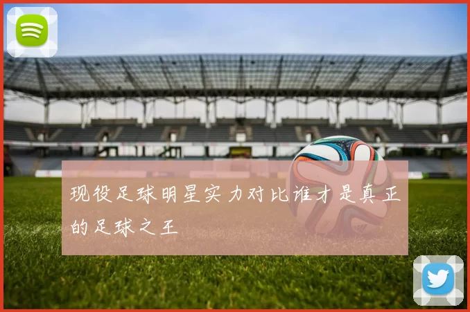 现役足球明星实力对比谁才是真正的足球之王