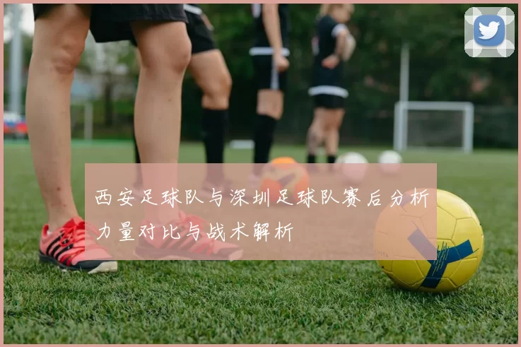 西安足球队与深圳足球队赛后分析力量对比与战术解析