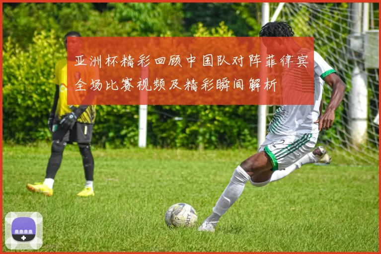 亚洲杯精彩回顾中国队对阵菲律宾全场比赛视频及精彩瞬间解析