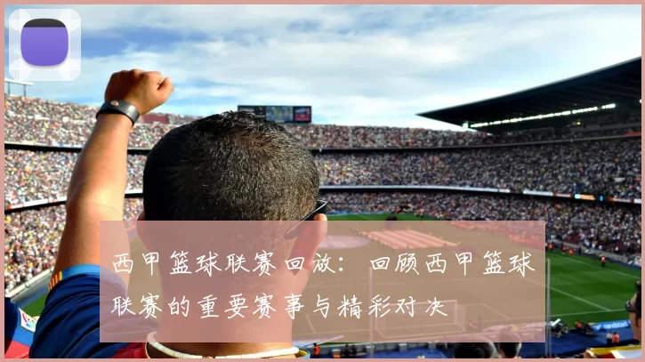 西甲篮球联赛回放：回顾西甲篮球联赛的重要赛事与精彩对决