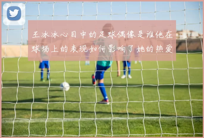 王冰冰心目中的足球偶像是谁他在球场上的表现如何影响了她的热爱