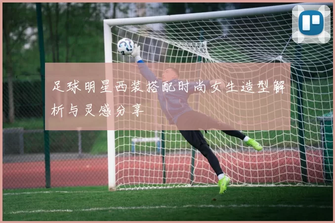 足球明星西装搭配时尚女生造型解析与灵感分享