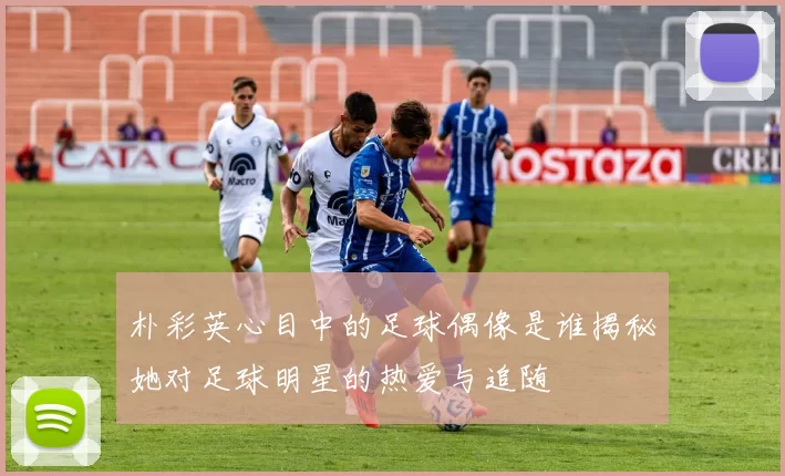 朴彩英心目中的足球偶像是谁揭秘她对足球明星的热爱与追随