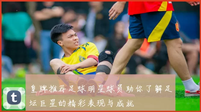 皇牌推荐足球明星球员助你了解足坛巨星的精彩表现与成就