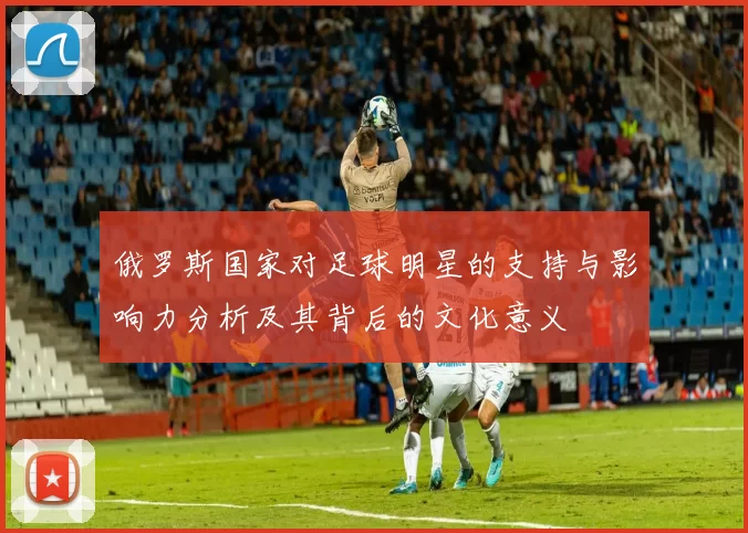 俄罗斯国家对足球明星的支持与影响力分析及其背后的文化意义