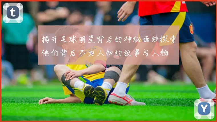 揭开足球明星背后的神秘面纱探索他们背后不为人知的故事与人物