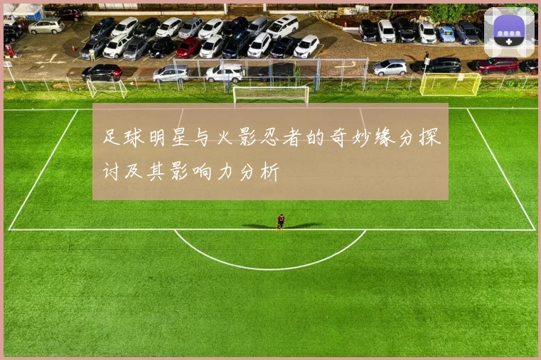 足球明星与火影忍者的奇妙缘分探讨及其影响力分析