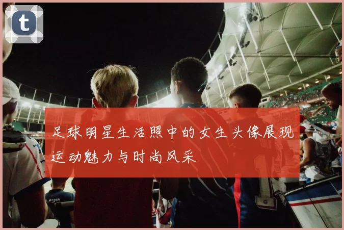 足球明星生活照中的女生头像展现运动魅力与时尚风采